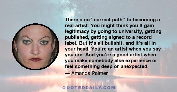 There’s no “correct path” to becoming a real artist. You might think you’ll gain legitimacy by going to university, getting published, getting signed to a record label. But it’s all bullshit, and it’s all in your head.