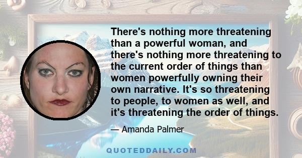 There's nothing more threatening than a powerful woman, and there's nothing more threatening to the current order of things than women powerfully owning their own narrative. It's so threatening to people, to women as