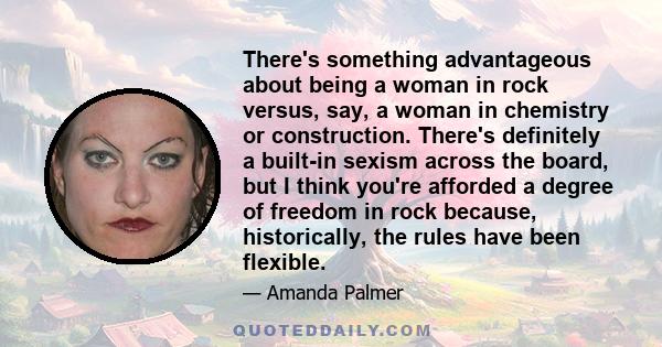 There's something advantageous about being a woman in rock versus, say, a woman in chemistry or construction. There's definitely a built-in sexism across the board, but I think you're afforded a degree of freedom in