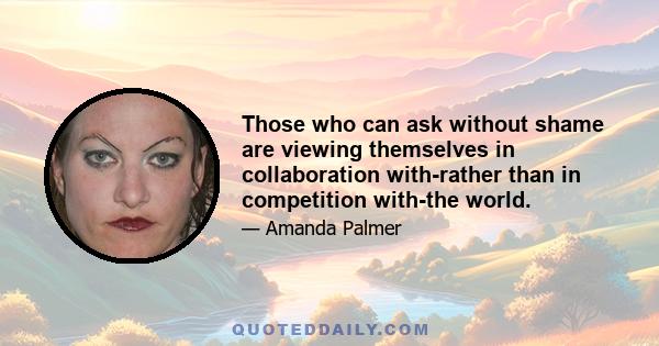 Those who can ask without shame are viewing themselves in collaboration with-rather than in competition with-the world.