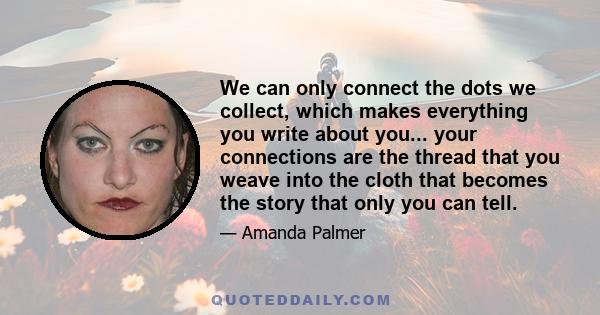 We can only connect the dots we collect, which makes everything you write about you... your connections are the thread that you weave into the cloth that becomes the story that only you can tell.