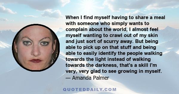 When I find myself having to share a meal with someone who simply wants to complain about the world, I almost feel myself wanting to crawl out of my skin and just sort of scurry away. But being able to pick up on that