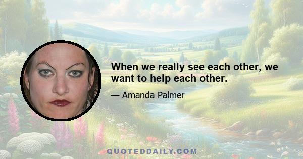 When we really see each other, we want to help each other.