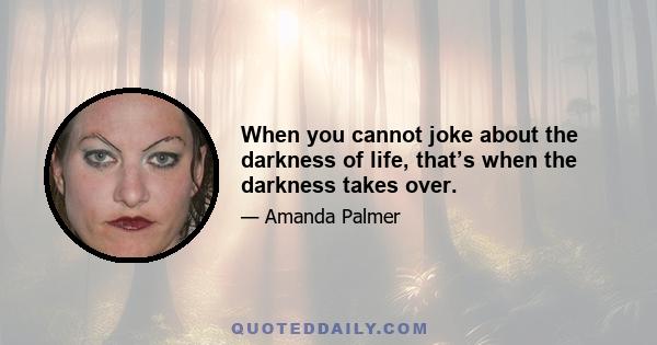 When you cannot joke about the darkness of life, that’s when the darkness takes over.