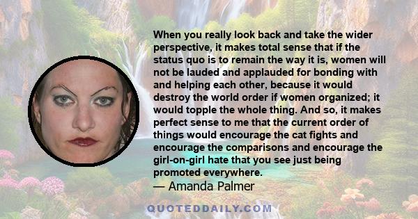 When you really look back and take the wider perspective, it makes total sense that if the status quo is to remain the way it is, women will not be lauded and applauded for bonding with and helping each other, because