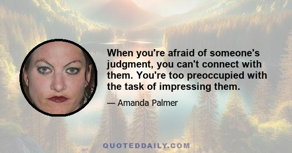 When you're afraid of someone's judgment, you can't connect with them. You're too preoccupied with the task of impressing them.