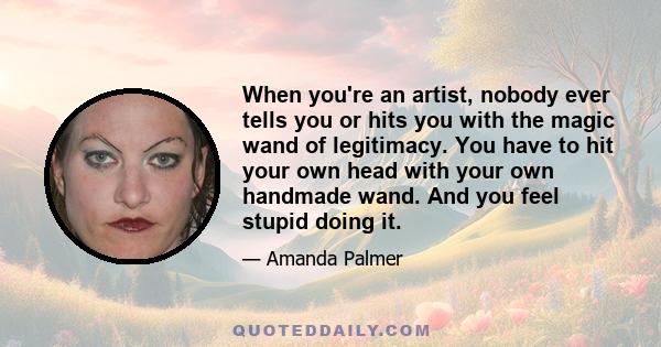 When you're an artist, nobody ever tells you or hits you with the magic wand of legitimacy. You have to hit your own head with your own handmade wand. And you feel stupid doing it.