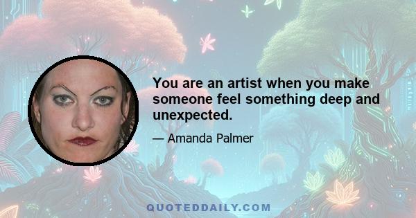 You are an artist when you make someone feel something deep and unexpected.