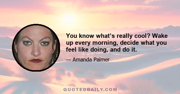 You know what’s really cool? Wake up every morning, decide what you feel like doing, and do it.