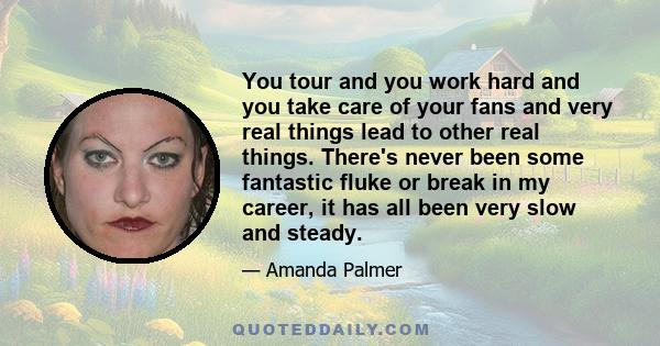 You tour and you work hard and you take care of your fans and very real things lead to other real things. There's never been some fantastic fluke or break in my career, it has all been very slow and steady.