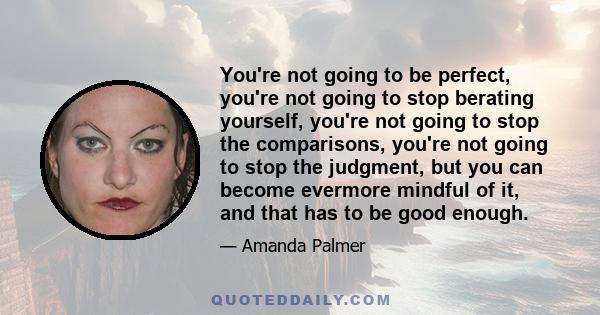 You're not going to be perfect, you're not going to stop berating yourself, you're not going to stop the comparisons, you're not going to stop the judgment, but you can become evermore mindful of it, and that has to be