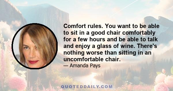 Comfort rules. You want to be able to sit in a good chair comfortably for a few hours and be able to talk and enjoy a glass of wine. There's nothing worse than sitting in an uncomfortable chair.