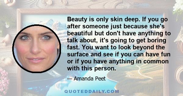 Beauty is only skin deep. If you go after someone just because she's beautiful but don't have anything to talk about, it's going to get boring fast. You want to look beyond the surface and see if you can have fun or if