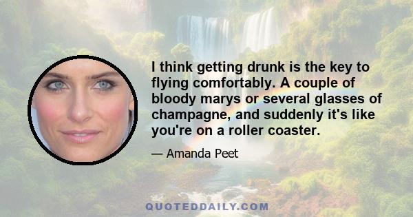 I think getting drunk is the key to flying comfortably. A couple of bloody marys or several glasses of champagne, and suddenly it's like you're on a roller coaster.