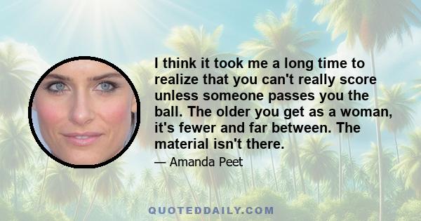 I think it took me a long time to realize that you can't really score unless someone passes you the ball. The older you get as a woman, it's fewer and far between. The material isn't there.