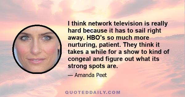 I think network television is really hard because it has to sail right away. HBO's so much more nurturing, patient. They think it takes a while for a show to kind of congeal and figure out what its strong spots are.