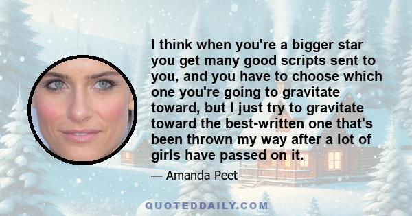 I think when you're a bigger star you get many good scripts sent to you, and you have to choose which one you're going to gravitate toward, but I just try to gravitate toward the best-written one that's been thrown my