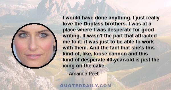 I would have done anything. I just really love the Duplass brothers. I was at a place where I was desperate for good writing. It wasn't the part that attracted me to it; it was just to be able to work with them. And the 