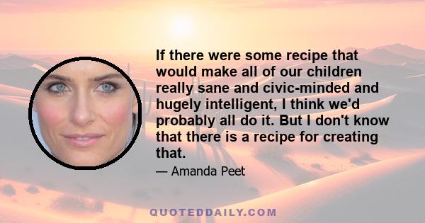 If there were some recipe that would make all of our children really sane and civic-minded and hugely intelligent, I think we'd probably all do it. But I don't know that there is a recipe for creating that.