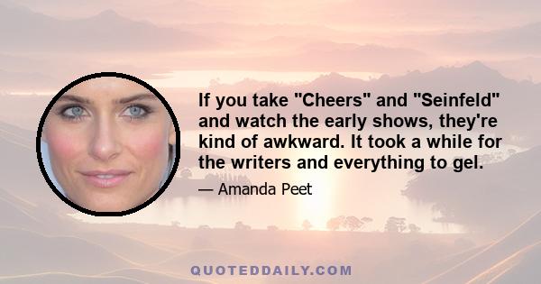If you take Cheers and Seinfeld and watch the early shows, they're kind of awkward. It took a while for the writers and everything to gel.