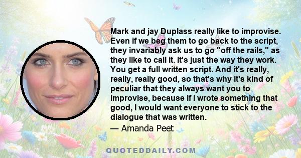 Mark and jay Duplass really like to improvise. Even if we beg them to go back to the script, they invariably ask us to go off the rails, as they like to call it. It's just the way they work. You get a full written