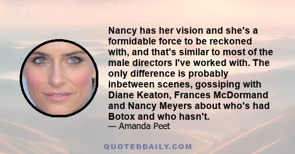 Nancy has her vision and she's a formidable force to be reckoned with, and that's similar to most of the male directors I've worked with. The only difference is probably inbetween scenes, gossiping with Diane Keaton,