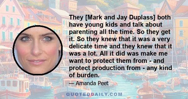 They [Mark and Jay Duplass] both have young kids and talk about parenting all the time. So they get it. So they knew that it was a very delicate time and they knew that it was a lot. All it did was make me want to