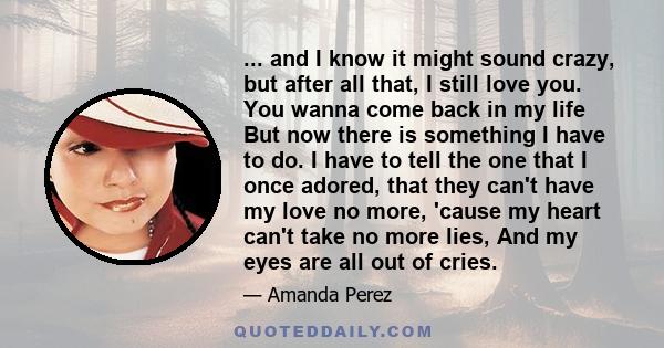 ... and I know it might sound crazy, but after all that, I still love you. You wanna come back in my life But now there is something I have to do. I have to tell the one that I once adored, that they can't have my love