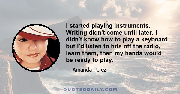 I started playing instruments. Writing didn't come until later. I didn't know how to play a keyboard but I'd listen to hits off the radio, learn them, then my hands would be ready to play.