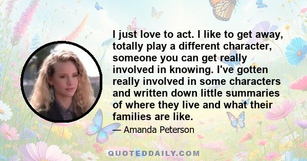 I just love to act. I like to get away, totally play a different character, someone you can get really involved in knowing. I've gotten really involved in some characters and written down little summaries of where they