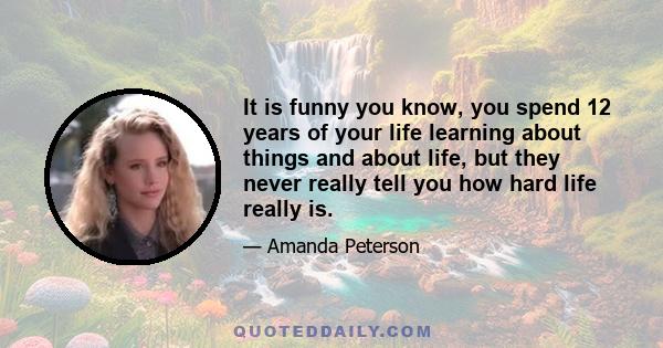 It is funny you know, you spend 12 years of your life learning about things and about life, but they never really tell you how hard life really is.