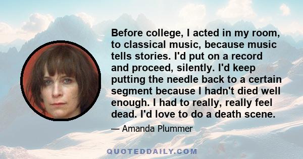 Before college, I acted in my room, to classical music, because music tells stories. I'd put on a record and proceed, silently. I'd keep putting the needle back to a certain segment because I hadn't died well enough. I