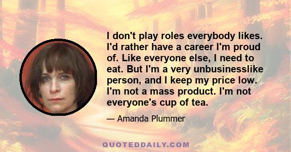 I don't play roles everybody likes. I'd rather have a career I'm proud of. Like everyone else, I need to eat. But I'm a very unbusinesslike person, and I keep my price low. I'm not a mass product. I'm not everyone's cup 