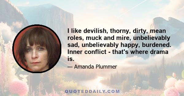 I like devilish, thorny, dirty, mean roles, muck and mire, unbelievably sad, unbelievably happy, burdened. Inner conflict - that's where drama is.