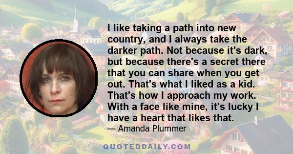 I like taking a path into new country, and I always take the darker path. Not because it's dark, but because there's a secret there that you can share when you get out. That's what I liked as a kid. That's how I