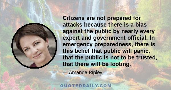 Citizens are not prepared for attacks because there is a bias against the public by nearly every expert and government official. In emergency preparedness, there is this belief that public will panic, that the public is 