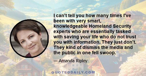 I can't tell you how many times I've been with very smart, knowledgeable Homeland Security experts who are essentially tasked with saving your life who do not trust you with information. They just don't. They kind of