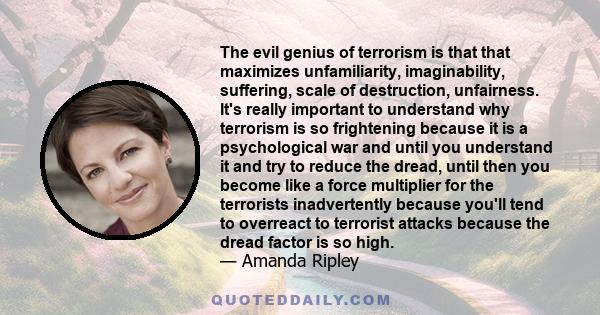 The evil genius of terrorism is that that maximizes unfamiliarity, imaginability, suffering, scale of destruction, unfairness. It's really important to understand why terrorism is so frightening because it is a