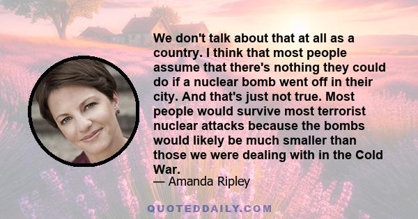 We don't talk about that at all as a country. I think that most people assume that there's nothing they could do if a nuclear bomb went off in their city. And that's just not true. Most people would survive most