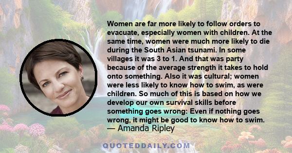 Women are far more likely to follow orders to evacuate, especially women with children. At the same time, women were much more likely to die during the South Asian tsunami. In some villages it was 3 to 1. And that was