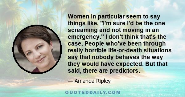 Women in particular seem to say things like, I'm sure I'd be the one screaming and not moving in an emergency. I don't think that's the case. People who've been through really horrible life-or-death situations say that