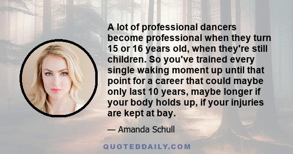 A lot of professional dancers become professional when they turn 15 or 16 years old, when they're still children. So you've trained every single waking moment up until that point for a career that could maybe only last