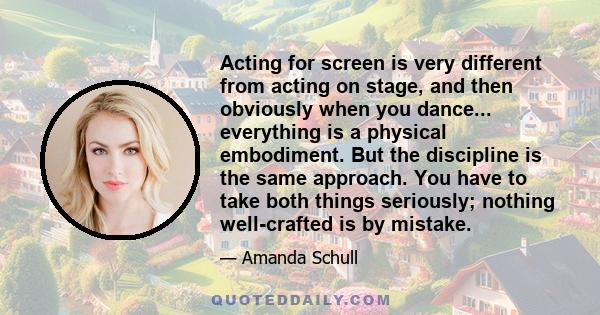 Acting for screen is very different from acting on stage, and then obviously when you dance... everything is a physical embodiment. But the discipline is the same approach. You have to take both things seriously;