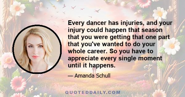 Every dancer has injuries, and your injury could happen that season that you were getting that one part that you've wanted to do your whole career. So you have to appreciate every single moment until it happens.