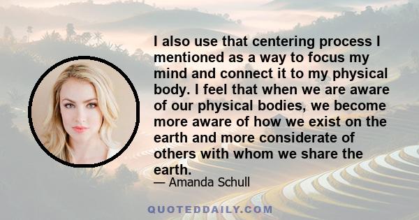 I also use that centering process I mentioned as a way to focus my mind and connect it to my physical body. I feel that when we are aware of our physical bodies, we become more aware of how we exist on the earth and