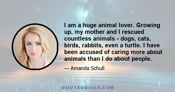 I am a huge animal lover. Growing up, my mother and I rescued countless animals - dogs, cats, birds, rabbits, even a turtle. I have been accused of caring more about animals than I do about people.