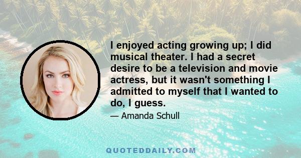 I enjoyed acting growing up; I did musical theater. I had a secret desire to be a television and movie actress, but it wasn't something I admitted to myself that I wanted to do, I guess.