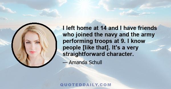 I left home at 14 and I have friends who joined the navy and the army performing troops at 9. I know people [like that]. It's a very straightforward character.