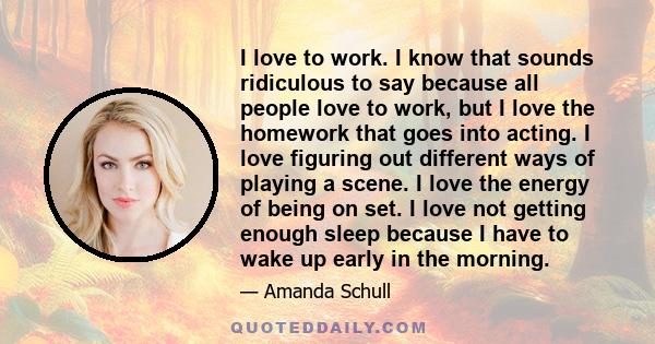 I love to work. I know that sounds ridiculous to say because all people love to work, but I love the homework that goes into acting. I love figuring out different ways of playing a scene. I love the energy of being on