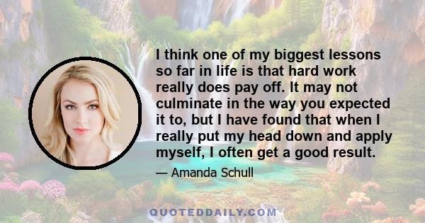 I think one of my biggest lessons so far in life is that hard work really does pay off. It may not culminate in the way you expected it to, but I have found that when I really put my head down and apply myself, I often